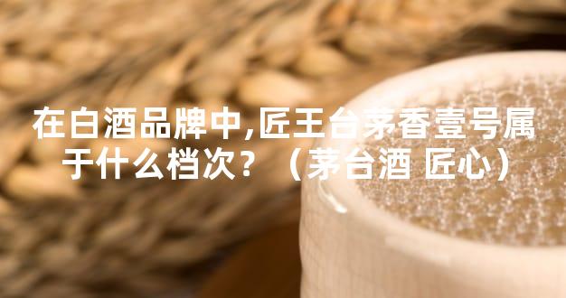 在白酒品牌中,匠王台茅香壹号属于什么档次？（茅台酒 匠心）